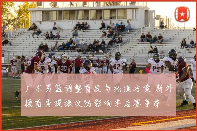 广东男篮调整首发与轮换方案 新外援首秀提振攻防影响季后赛争夺