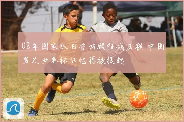 02年国家队旧将回顾征战历程 中国男足世界杯记忆再被提起