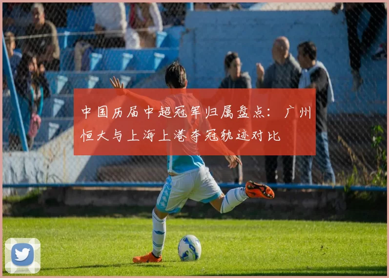 中国历届中超冠军归属盘点：广州恒大与上海上港夺冠轨迹对比