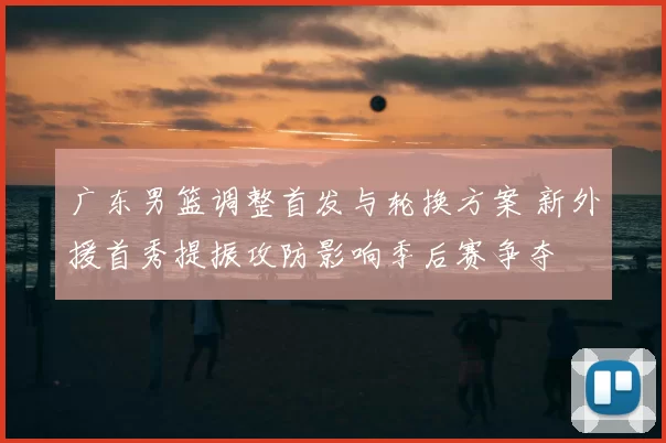 广东男篮调整首发与轮换方案 新外援首秀提振攻防影响季后赛争夺