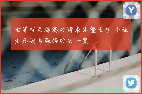 世界杯足球赛对阵表完整出炉 小组生死战与强强对决一览