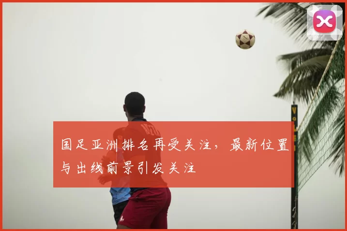 国足亚洲排名再受关注，最新位置与出线前景引发关注