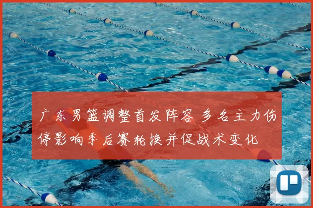 广东男篮调整首发阵容 多名主力伤停影响季后赛轮换并促战术变化