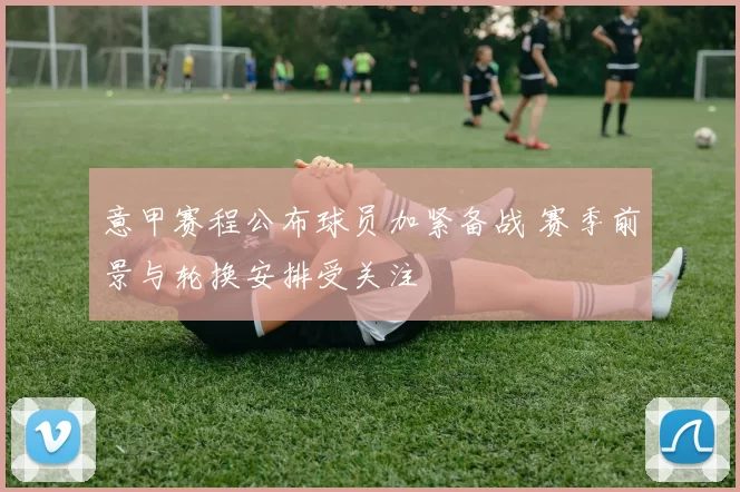 意甲赛程公布球员加紧备战 赛季前景与轮换安排受关注