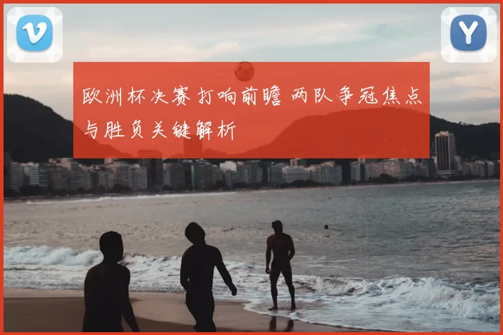 欧洲杯决赛打响前瞻 两队争冠焦点与胜负关键解析