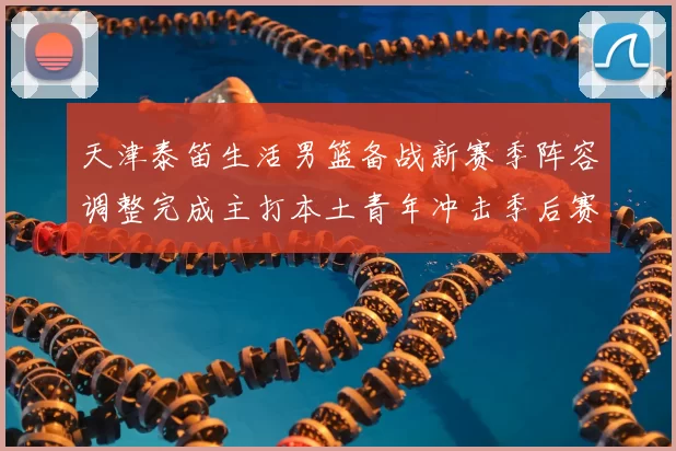天津泰笛生活男篮备战新赛季阵容调整完成主打本土青年冲击季后赛