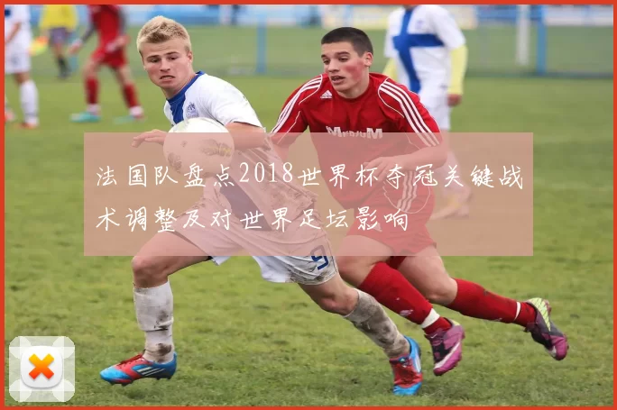 法国队盘点2018世界杯夺冠关键战术调整及对世界足坛影响