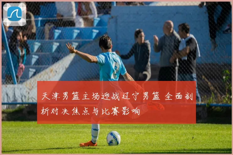天津男篮主场迎战辽宁男篮 全面剖析对决焦点与比赛影响