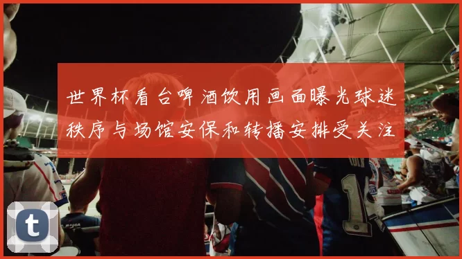 世界杯看台啤酒饮用画面曝光球迷秩序与场馆安保和转播安排受关注