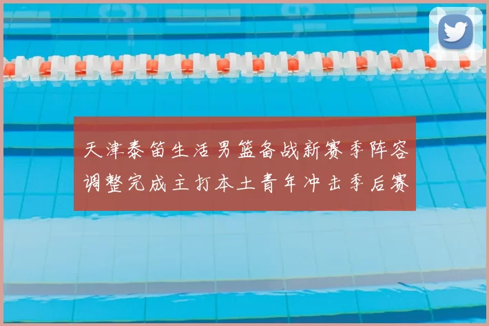 天津泰笛生活男篮备战新赛季阵容调整完成主打本土青年冲击季后赛