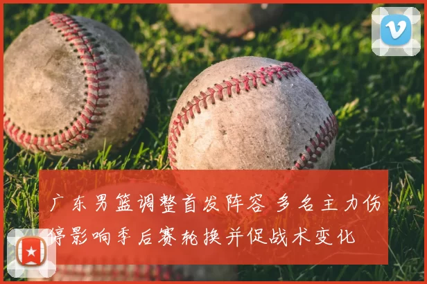 广东男篮调整首发阵容 多名主力伤停影响季后赛轮换并促战术变化