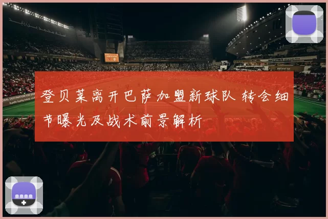 登贝莱离开巴萨加盟新球队 转会细节曝光及战术前景解析