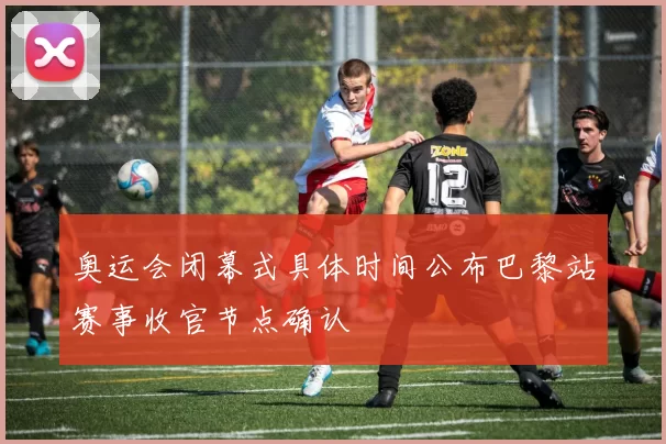 奥运会闭幕式具体时间公布巴黎站赛事收官节点确认