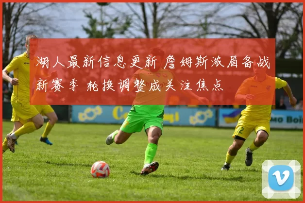 湖人最新信息更新 詹姆斯浓眉备战新赛季 轮换调整成关注焦点