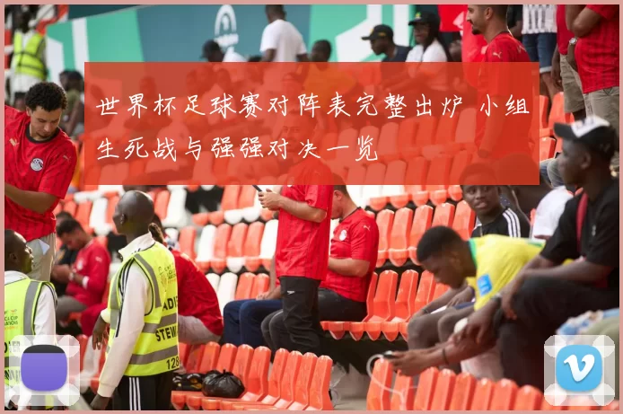 世界杯足球赛对阵表完整出炉 小组生死战与强强对决一览