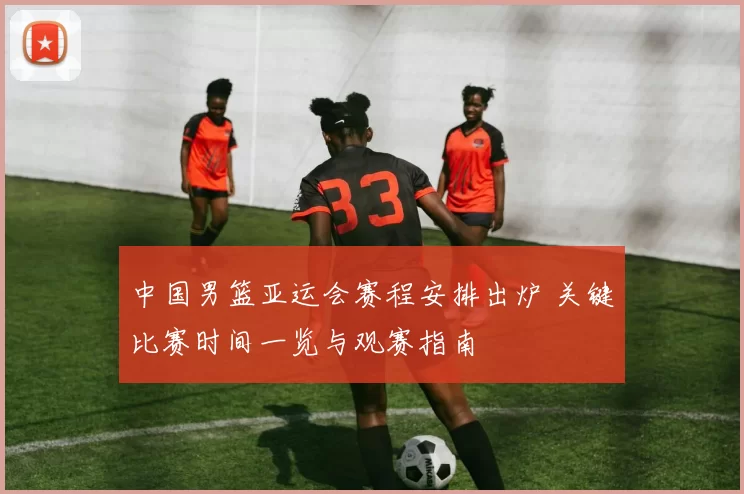 中国男篮亚运会赛程安排出炉 关键比赛时间一览与观赛指南