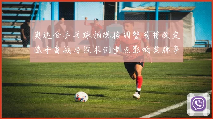 奥运会乒乓球拍规格调整或将改变选手备战与技术侧重点影响奖牌争夺