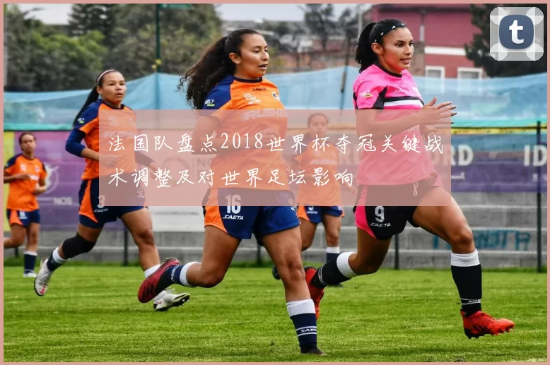 法国队盘点2018世界杯夺冠关键战术调整及对世界足坛影响