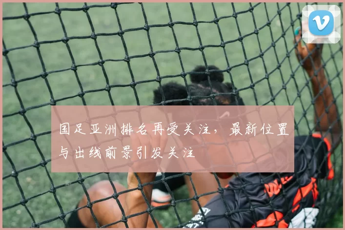 国足亚洲排名再受关注，最新位置与出线前景引发关注