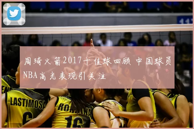 周琦火箭2017十佳球回顾 中国球员NBA高光表现引关注