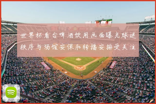 世界杯看台啤酒饮用画面曝光球迷秩序与场馆安保和转播安排受关注