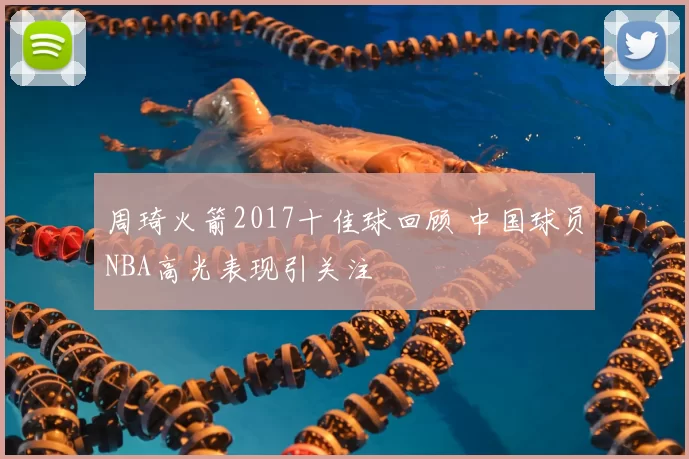 周琦火箭2017十佳球回顾 中国球员NBA高光表现引关注