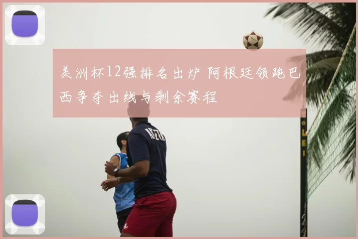 美洲杯12强排名出炉 阿根廷领跑巴西争夺出线与剩余赛程