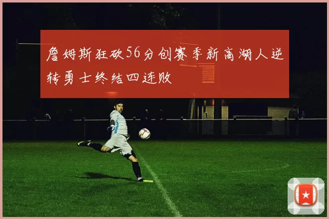 詹姆斯狂砍56分创赛季新高湖人逆转勇士终结四连败