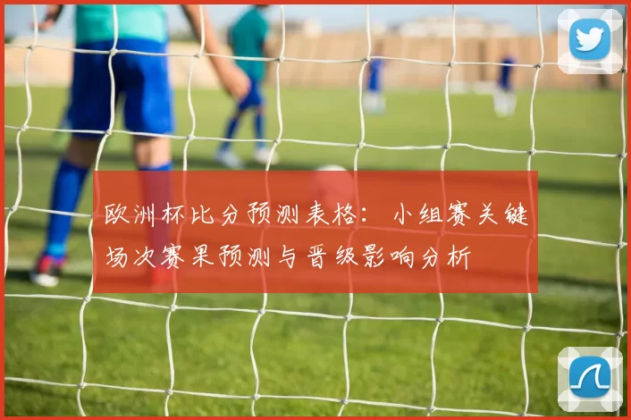 欧洲杯比分预测表格：小组赛关键场次赛果预测与晋级影响分析