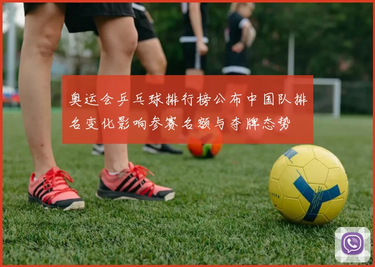 奥运会乒乓球排行榜公布中国队排名变化影响参赛名额与夺牌态势