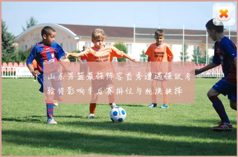 山东男篮最强阵容首秀遭遇强敌考验将影响季后赛排位与轮换抉择