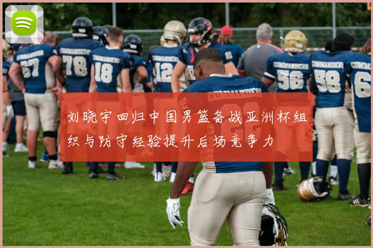 刘晓宇回归中国男篮备战亚洲杯组织与防守经验提升后场竞争力