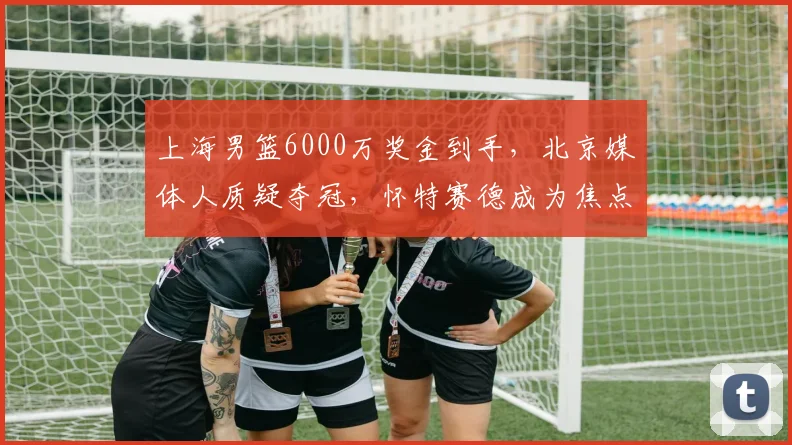上海男篮6000万奖金到手,北京媒体人质疑夺冠,怀特赛德成为焦点