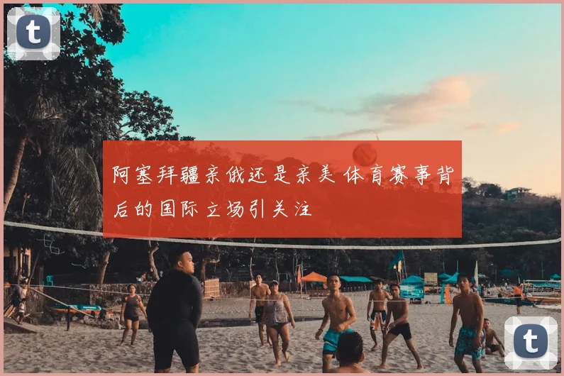 阿塞拜疆亲俄还是亲美 体育赛事背后的国际立场引关注