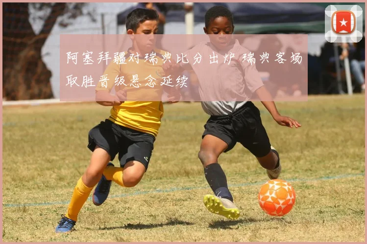 阿塞拜疆对瑞典比分出炉 瑞典客场取胜晋级悬念延续