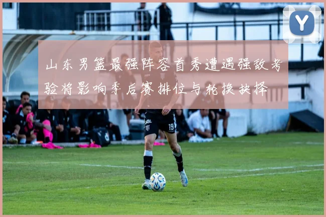 山东男篮最强阵容首秀遭遇强敌考验将影响季后赛排位与轮换抉择