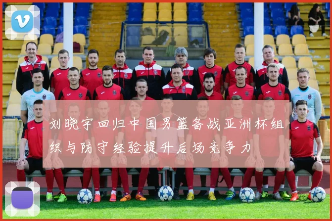 刘晓宇回归中国男篮备战亚洲杯组织与防守经验提升后场竞争力