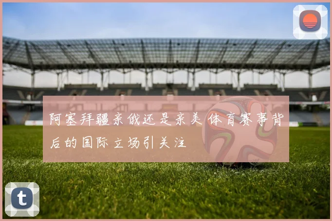 阿塞拜疆亲俄还是亲美 体育赛事背后的国际立场引关注