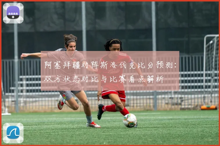 阿塞拜疆对阵斯洛伐克比分预测：双方状态对比与比赛看点解析
